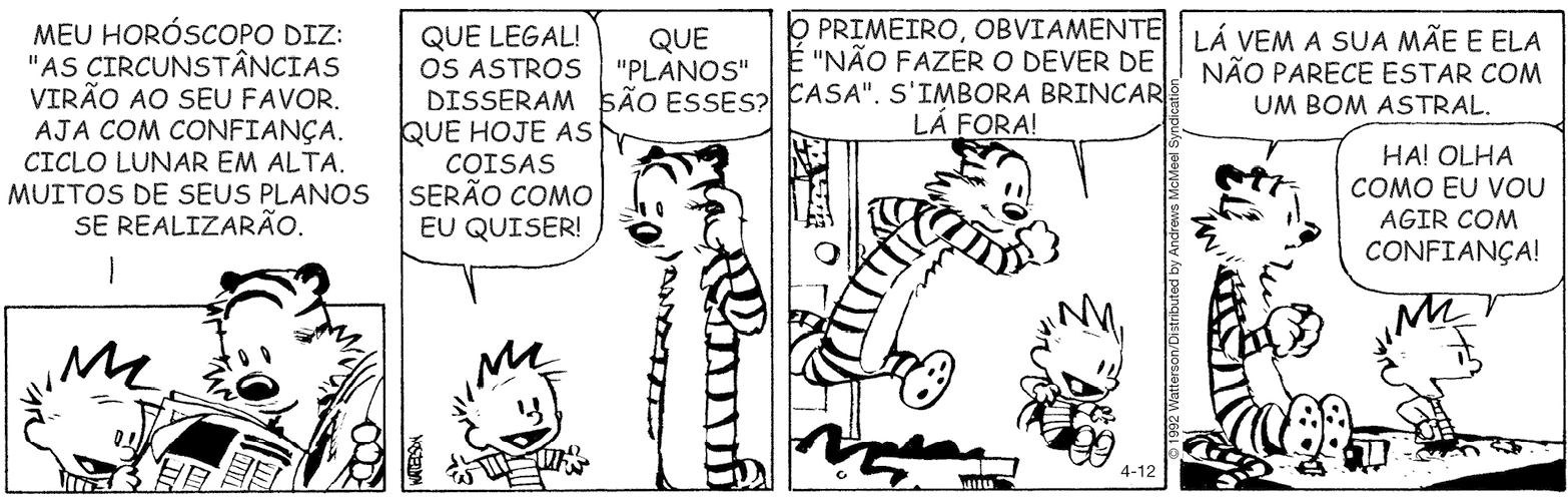 Tirinha. Composta por quatro quadros. Apresenta como personagens: Calvin, menino de cabelos arrepiados, de camiseta listrada. Haroldo, tigre com listras em preto e branco e focinho arredondado escuro. As cenas se passam em uma casa. Q1 – Calvin visto da cintura para cima, com o corpo para a direita, segura um jornal nas mãos, olhando para ele e ao lado, Haroldo, segurando a página esquerda do jornal. Calvin lê e diz: MEU HORÓSCOPO DIZ: 'AS CIRCUNST NCIAS VIRÃO AO SEU FAVOR. AJA COM CONFIANÇA, CICLO LUNAR EM ALTA. MUITOS DE SEUS PLANOS SE REALIZARÃO. Q2 – Calvin visto da cintura para cima, com os braços abertos, de frente para Haroldo. Calvin fala: QUE LEGAL! OS ASTROS DISSERAM QUE HOJE AS COISAS SERÃO COMO EU QUISER! Haroldo com a pata esquerda coçando a cabeça, diz: QUE 'PLANOS' SÃO ESSES? Q3 – Haroldo correndo para fora, perto da porta e Calvin também, saltando degrau de escada do lado de fora. Haroldo com o braço direito para frente, e Calvin diz: O PRIMEIRO, OBVIAMENTE É 'NÃO FAZER O DEVER DE CASA'. S’IMBORA BRINCAR LÁ FORA! Q4 – Haroldo à esquerda, sentado sobre o chão, olhando para a direita fala: LÁ VEM A SUA MÃE E ELA NÃO PARECE ESTAR COM UM BOM ASTRAL. Calvin, em pé, olhando para a direita com as mãos na cintura, diz: HÁ! OLHA COMO EU VOU AGIR COM CONFIANÇA!