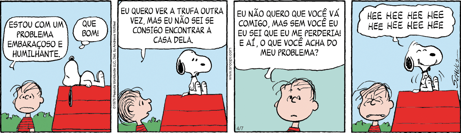 Tirinha. Composta por quatro quadros. Apresenta como personagens: Snoopy, cachorro de pelos em branco com orelhas e focinho preto. Linus, um menino de cabelos finos pretos, de camiseta em vermelho e listras em preto na horizontal. As cenas se passam em local aberto com vegetação em verde e casa de cachorro à direita com telhado em vermelho. Q1 – À esquerda, o menino visto da cintura para cima, com a boca para baixo, diz: ESTOU COM UM PROBLEMA EMBARAÇOSO E HUMILHANTE. À direita, sobre a casa, Snoopy com o corpo deitado e cabeça para cima. Ele pensa: QUE BOM! Q2 – Linus olhando para a direita, em direção a Snoopy sentado sobre a casa. O menino fala: EU QUERO VER A TRUFA OUTRA VEZ, MAS EU NÃO SEI SE CONSIGO ENCONTRAR A CASA DELA. Q3 – Linus visto do pescoço para cima, olhando para frente, diz: EU NÃO QUERO QUE VOCÊ VÁ COMIGO, MAS SEM VOCÊ EU EU SEI QUE EU ME PERDERIA! E AÍ, O QUE VOCÊ ACHA DO MEU PROBLEMA? Q4 – À esquerda, Linus, visto do pescoço para cima, cabeça para baixo e olhos fechados. À direita, Snoopy, sentado sobre a cada, mexendo o corpo com linhas finas próximas, diz: HEE HEE HEE HEE HEE HEE HEE HEE.