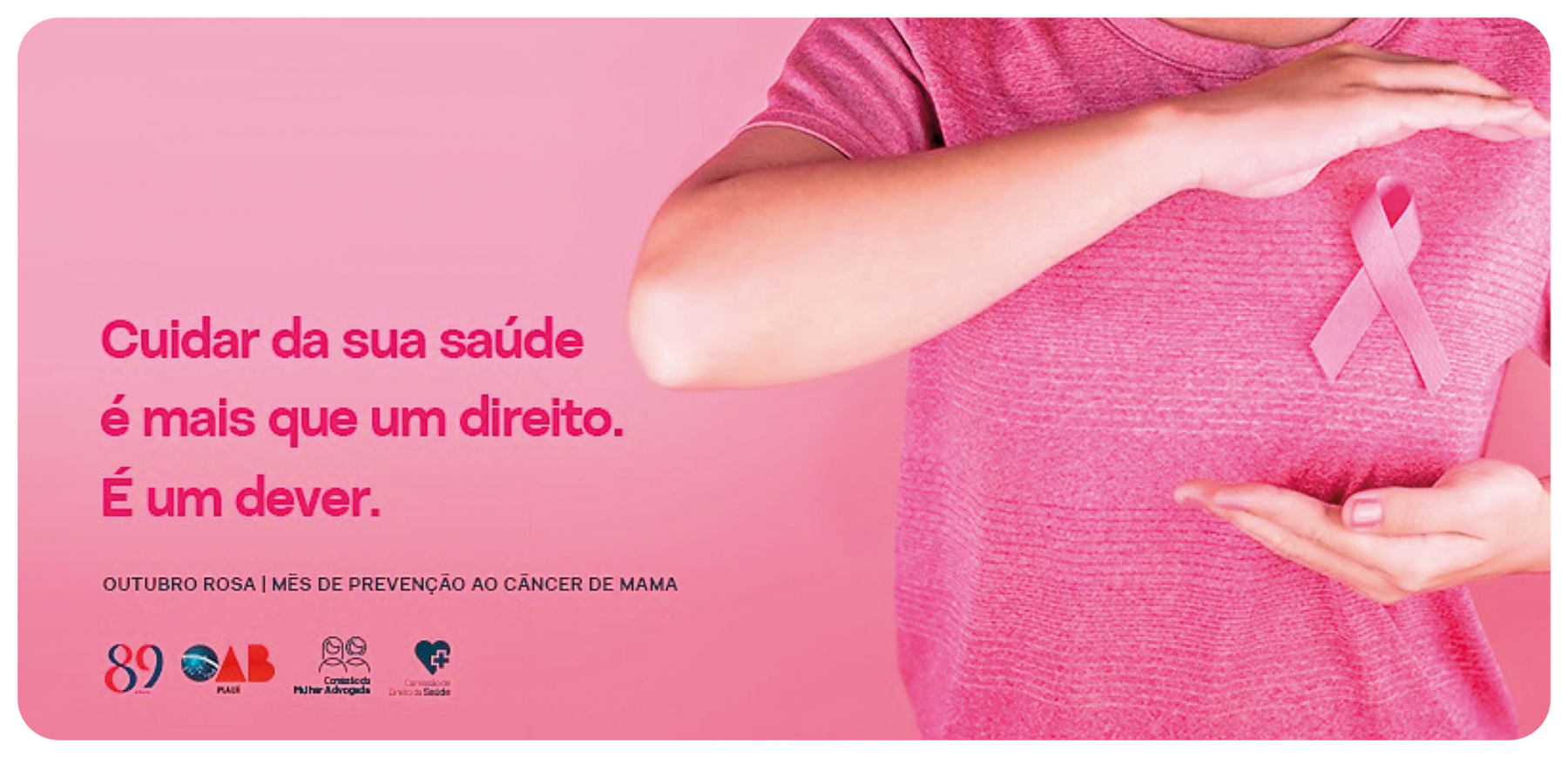 Cartaz na horizontal. À direita, uma mulher vista da cintura até os ombros, de blusa de mangas curtas em rosa. Ela está com os braços perto do seio direito, com uma fita sobre a roupa em rosa, com as pontas inferiores cruzadas. À esquerda, texto: CUIDAR DA SUA SAÚDE É MAIS QUE UM DIREITO. É UM DEVER. OUTUBRO ROSA| MÊS DE PREVENÇÃO AO CÂNCER DE MAMA. Na parte inferior, logotipos.