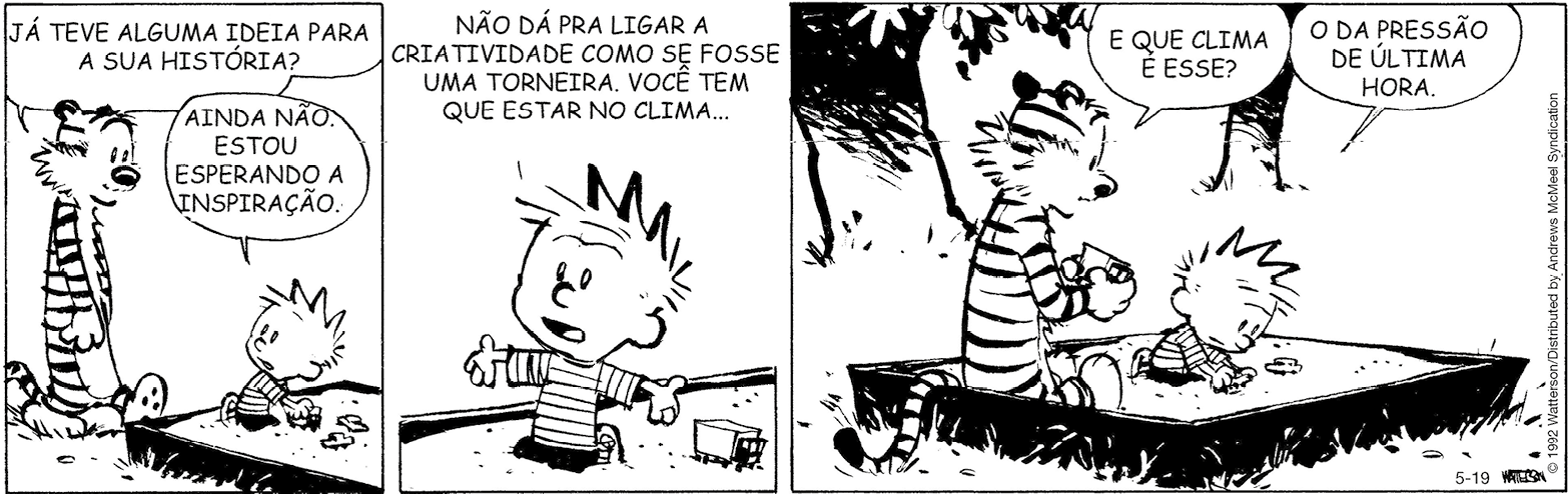 Tirinha. Tirinha em preto e branco. Composta por três quadros. Apresenta como personagens: Calvin, menino de cabelos arrepiados, vestindo camiseta com listras na horizontal, calça de cor escura e Haroldo, tigre com listras em branco e preto e focinho escuro. As cenas se passam em local aberto. Q1 – Haroldo em pé, de frente para Calvin. Ele pergunta: JÁ TEVE ALGUMA IDEIA PARA A SUA HISTÓRIA? À direita, Calvin ajoelhado em cercado de areia, olhando para trás em direção a Haroldo, fala: AINDA NÃO. ESTOU ESPERANDO A INSPIRAÇÃO. Perto dele, na areia: carrinhos. Q2 – Foco em Calvin, sobre areia, com um caminhão de brinquedo à direita dele. Ele olha para frente, com os olhos bem abertos e diz: NÃO DÁ PRA LIGAR A CRIATIVIDADE COMO SE FOSSE UMA TORNEIRA. VOCÊ TEM QUE ESTAR NO CLIMA... Q3 – Dentro de terreno com areia e cerca, Haroldo sentado para a direita, segurando nas mãos, um caminhão de brinquedo e pergunta para ele: E QUE CLIMA É ESSE? À direita, Calvin, sobre areia, com o corpo para frente, com o carrinho nas mãos. Ele fala: O DA PRESSÃO DE ÚLTIMA HORA. Ao fundo, vista parcial de duas árvores e folhas na parte superior.