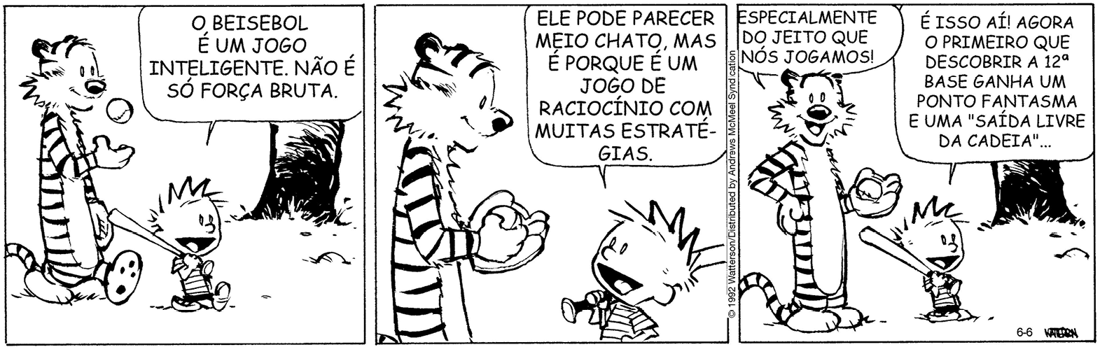 Tirinha. Composta por três quadros. Apresenta como personagens: Haroldo, tigre com o corpo listrado em preto e branco e focinho pequeno escuro. Calvin, menino de cabelos arrepiados, de camiseta com listras em preto e branco e bermuda escura. As cenas se passam em local aberto com vegetação e árvore.
Q1 – À esquerda, Haroldo caminhando para a direita, lançando para cima uma bolinha com a pata direita e na outra pata, uma luva de Beisebol. Ao lado dele, Calvin caminhando segurando um taco de madeira sobre o ombro direito. Ele fala: O BEISEBOL É UM JOGO INTELIGENTE. NÃO É SÓ FORÇA BRUTA.
Q2 – À esquerda, Haroldo com a mão com bolinha sobre a luva de beisebol. À direita, Calvin, visto da cintura para cima, falando: ELE PODE PARECER MEIO CHATO, MAS É PORQUE É UM JOGO DE RACIOCÍNIO COM MUITAS ESTRATÉGIAS.
Q3 – À esquerda, Haroldo, com a pata da direita sobre a cintura e a pata esquerda com luva de beisebol e segurando a bolinha. Ele olha para frente e fala: ESPECIALMENTE DO JEITO QUE NÓS JOGAMOS! À direita, Calvin, com o taco sobre o ombro direito, diz: É ISSO AÍ! AGORA O PRIMEIRO QUE DESCOBRIR A 12° BASE GANHA UM PONTO FANTASMA E UMA SAÍDA LIVRE DA CADEIA...