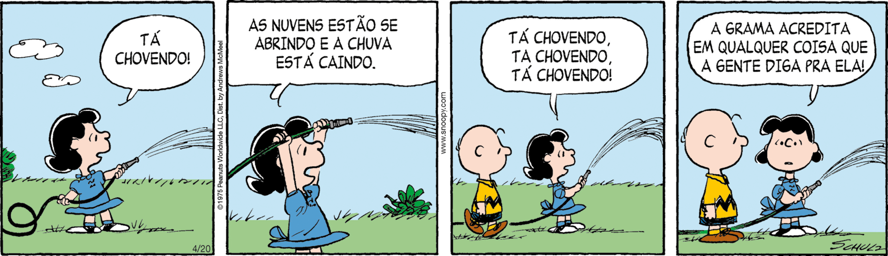 Tirinha. Composta por quatro quadros. Apresenta como personagens: Charlie Brown, menino com um fio de cabelo na parte superior, camiseta amarela, com listra e bermuda em preto e sapatos em marrom. Lucy, menina de cabelos pretos, curtos, de vestido de mangas curtas em branco e tênis em branco e preto. As cenas se passam em local aberto com vegetação rasteira verde e acima, céu em azul-claro, com nuvens brancas.
Q1 – Lucy em pé, para a direita, segurando nas mãos uma mangueira por onde sai um jato de água para a direita. Ela diz: TÁ CHOVENDO!
Q2 – Lucy ergue a mangueira sobre a cabeça dela, ainda saindo água para a direita, diz: AS NUVENS ESTÃO SE ABRINDO E A CHUVA ESTÁ CAINDO.
Q3 – Atrás dela, Charlie Brown à esquerda e Lucy segurando a mangueira com água, diz: TÁ CHOVENDO. TÁ CHOVENDO. TÁ CHOVENDO!
Q4 – Lucy olha para Charlie Brown e fala: A GRAMA ACREDITA EM QUALQUER COISA QUE A GENTE DIGA PRA ELA!"