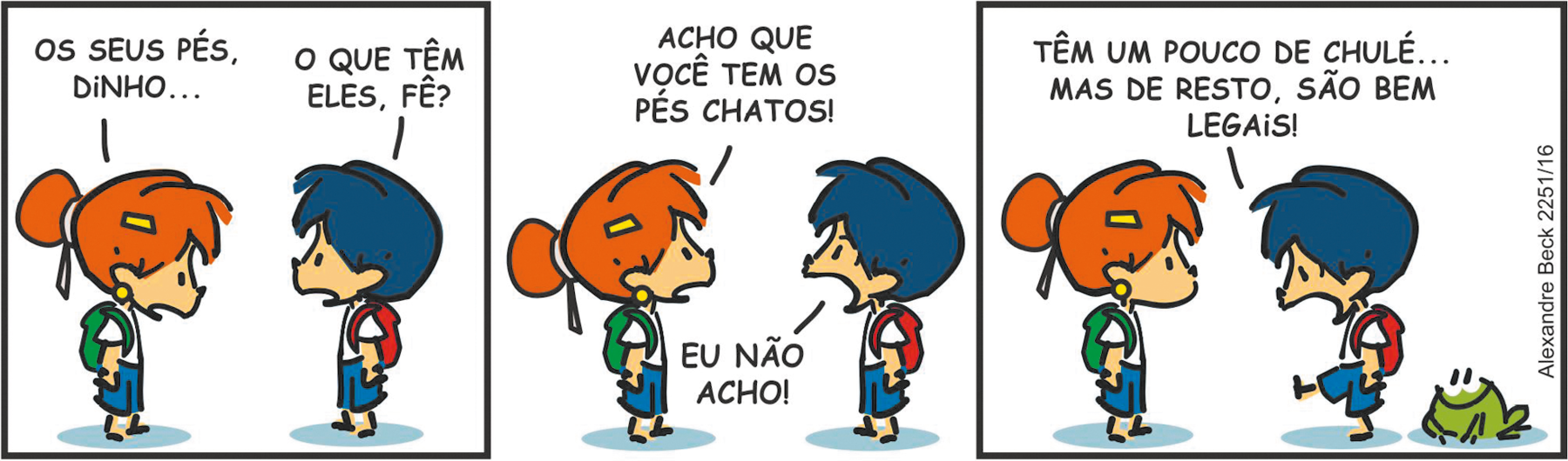 Tirinha. Composta por três quadros. Apresenta como personagens: Armandinho, menino de cabelos e bermuda em azul, camiseta em branco e com mochila vermelha sobre as costas; e Fê, menina ruiva de cabelos em coque, de presilha amarela, usando camiseta branca e bermuda azul, com mochila verde sobre as costas. Um sapinho verde com olhos e boca em preto.
Q1 – A menina ruiva, com o corpo para a direita, de frente para Armandinho, fala olhando para baixo: OS SEUS PÉS, DINHO... O menino à frente dela, pergunta: O QUE TÊM ELES, FÊ?
Q2- Ela olhando para ele o responde: ACHO QUE VOCÊ TEM OS PÉS CHATOS! Armandinho comenta com o cenho franzido: EU NÃO ACHO!
Q3 – Armandinho com uma perna para frente, olhando para baixo, fala: TÊM UM POUCO DE CHULÉ... MAS DE RESTO, SÃO BEM LEGAIS! À direita, o sapinho verde os observa, atrás de Armandinho.