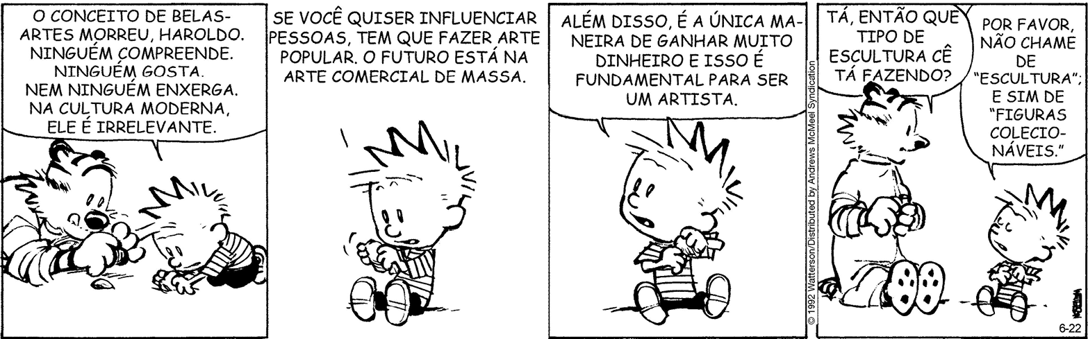 Tirinha. Composta por quatro quadros em preto e branco. Apresenta como personagens: Calvin, menino de cabelos arrepiados, camiseta de listras na horizontal, calça preta e sapatos claros. Haroldo, tigre com listras em branco e preto, focinho preto. As cenas se passam em local externo. Q1 – À esquerda, Haroldo com o corpo deitado sobre o solo, segurando uma pedra e com a ponta da língua para fora. À frente dele, à direita, Calvin olhando uma pedra, com o corpo para frente de local com solo. Ele fala: O CONCEITO DE BELAS-ARTES MORREU, HAROLDO. NINGUÉM GOSTA. NEM NINGUÉM ENXERGA, NA CULTURA MODERNA, ELE É IRRELEVANTE. Q2 – Calvin sentado para a esquerda, segurando uma pedra nas mãos. Ele diz: SE VOCÊ QUISER INFLUENCIAR PESSOAS, TEM QUE FAZER ARTE POPULAR. O FUTURO ESTÁ NA ARTE COMERCIAL DE MASSA. Q3 – Calvin sentado, olhando para a esquerda, para cima e segurando nas mãos uma pedra, fala: ALÉM DISSO, É A ÚNICA MANEIRA DE GANHAR MUITO DINHEIRO E ISSO É FUNDAMENTAL PARA SER UM ARTISTA. Q4 – Haroldo à esquerda, sentado com o corpo para a direita, pergunta para Calvin: TÁ, ENTÃO QUE TIPO DE ESCULTURA CÊ TÁ FAZENDO? À direita, menino sentado, de olhos fechados, com a cabeça para a esquerda e responde: POR FAVOR, NÃO CHAME DE ESCULTURA E SIM DE FIGURAS COLECIONÁVEIS. Ambos seguram pedras nas mãos.