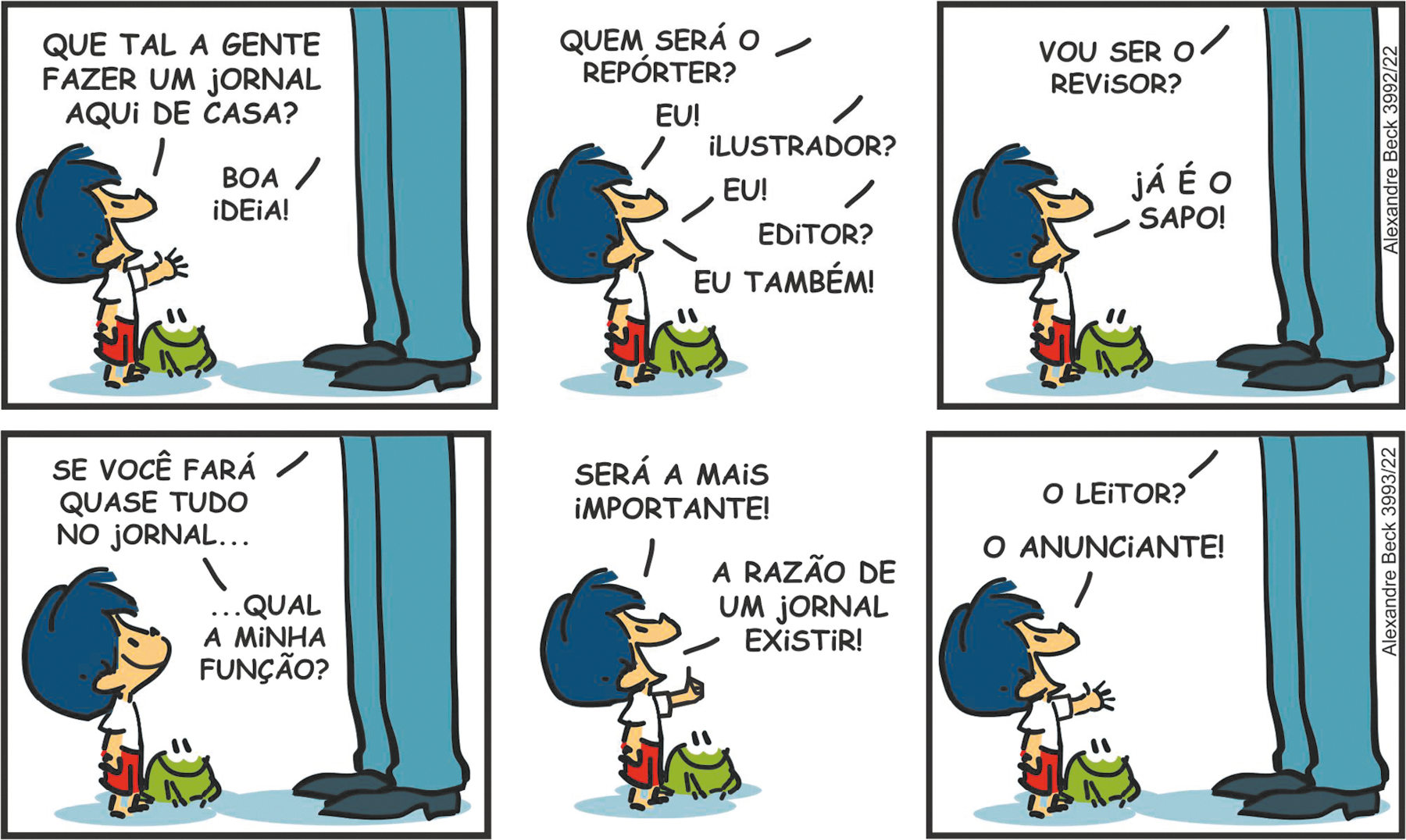 Tirinha. Composta por seis quadros. Apresenta como personagens: Armandinho, menino de cabelos azuis, camiseta branca, bermuda marrom. Pai de Armandinho, homem de calça em azul e sapatos em cinza. Sapinho de cor verde, olhos e boca em preto.
Q1 – Armandinho à esquerda, com a cabeça para cima e braço esquerdo esticado para frente, diz para o pai, à frente dele: QUE TAL A GENTE FAZER UM JORNAL AQUI DE CASA? O sapinho também olha para o pai e este diz: BOA IDEIA!
Q2 – O pai de Armandinho, à direita, pergunta para ele: QUEM SERÁ O REPÓRTER? Armandinho à esquerda, com o corpo para a direita, diz: EU! E o pai pergunta: ILUSTRADOR? Armandinho responde: EU! O pai pergunta: EDITOR? Armandinho responde: EU TAMBÉM! O sapinho continua olhando para o pai de Armandinho. O pai de Armandinho está fora do quadro.
Q3 – À direita, o pai de Armandinho, pergunta: VOU SER O REVISOR? Armandinho, à esquerda, responde: JÁ É O SAPO! O sapinho olha para Armandinho à esquerda.
Q4 – O pai de Armandinho fala: SE VOCÊ FARÁ QUASE TUDO NO JORNAL... QUAL A MINHA FUNÇÃO? Ao lado do Armandinho à esquerda, o sapinho olha para o pai.
Q5 – À esquerda, Armandinho com o braço esquerdo esticado para frente, diz: SERÁ A MAIS IMPORTANTE! A RAZÃO DE UM JORNAL EXISTIR! Ao lado dele, o sapinho olha para o pai.
Q6 – À esquerda, Armandinho e o sapinho na mesma posição. O pai diz: O LEITOR? E o menino responde com a mão esquerda para frente: O ANUNCIANTE!"