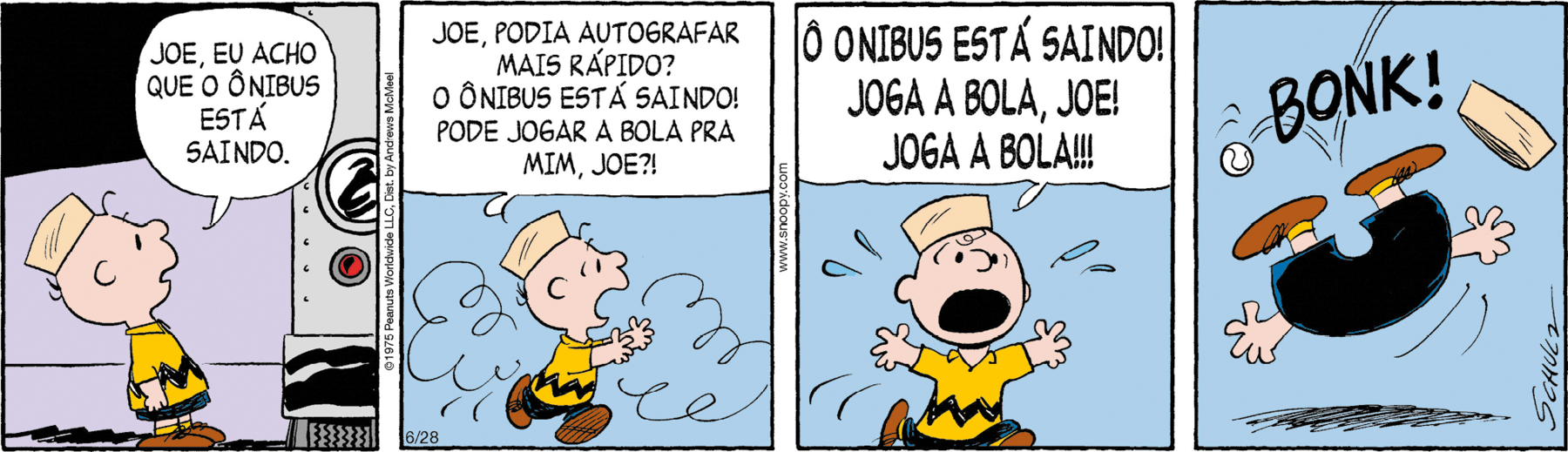 Tirinha. Composta por quatro quadros. Apresenta como personagem: Charlie Brown, menino de camiseta em amarelo de gola e listra em preto na horizontal, de bermuda em preto e sapatos em marrom, com chapéu em bege-claro sobre a cabeça. Q1 – Charlie Brown de corpo para a direita, falando: JOE, EU ACHO QUE O ÔNIBUS ESTÁ SAINDO. À direita, vista parcial de ônibus. Q2 – Charlie Brown correndo para a direita, com os braços esticados para frente, boca aberta e perto dele, fumaças. Ele fala: JOE, PODIA AUTOGRAFAR MAIS RÁPIDO? O ÔNIBUS ESTÁ SAINDO! PODE JOGAR A BOLA PRA MIM, JOE?! Q3 – O menino está com os braços esticados, correndo e com gotas de suor em volta do rosto, com os olhos bem arregalados e diz: O ÔNIBUS ESTÁ SAINDO! JOGA A BOLA, JOE! JOGA A BOLA!!! Q4 – O menino com o corpo para o ar, pernas para o alto, braços esticados e perto dele, a bolinha branca e o barulho: BONK! E o chapéu no ar à direita em bege-claro.