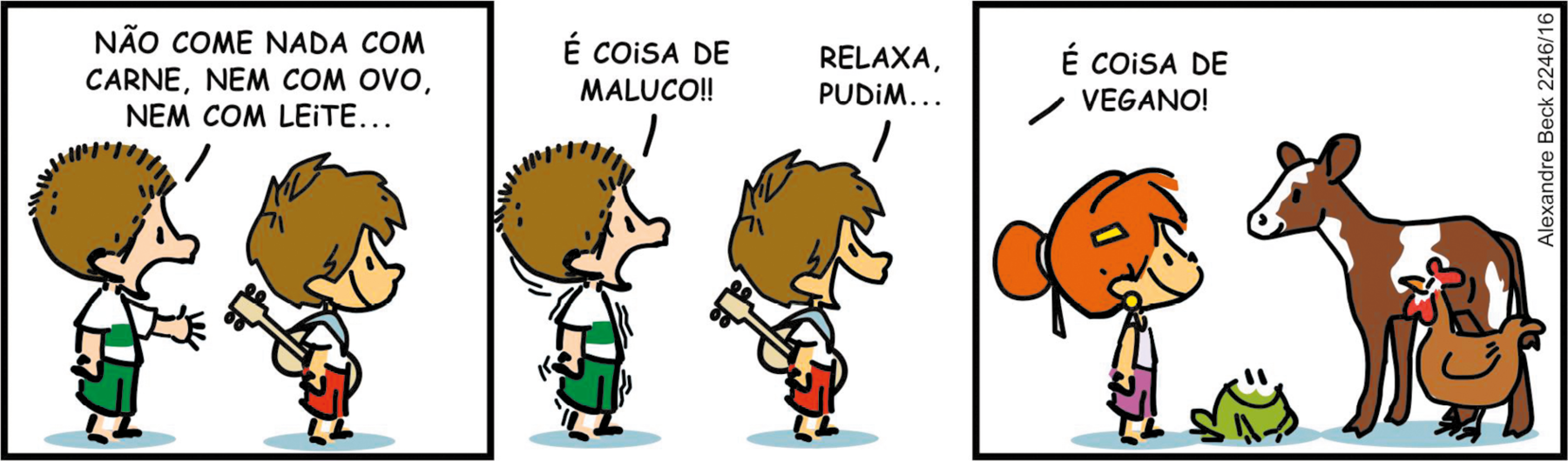 Tirinha. Composta por três quadros. Apresenta como personagens: Armandinho, menino de cabelos castanhos, camiseta branca, com violão marrom sobre as costas, bermuda em vermelho. Pudim, menino de cabelos castanhos arrepiados, camiseta em branco e faixa na horizontal em azul, com bermuda em verde. Uma menina de cabelos ruivos com coque, em ruivo, camiseta branca e bermuda em lilás. Um sapinho de cor verde, olhos e boca pretos. Q1 – Pudim, com o corpo para a direita, braço esquerdo para frente, diz: NÃO COME NADA COM CARNE, NEM COM OVO, NEM COM LEITE... A frente dele, à direita, Armandinho. Q2 – Pudim, na mesma posição, com linhas finas em volta do corpo e diz: É COISA DE MALUCO!! Armandinho, na mesma posição, à direita, fala: RELAXA, PUDIM... Q3 – Armandinho fora do quadro, fala: É COISA DE VEGANO! A menina ruiva, com o corpo para a direita, ao lado dela, o sapinho. Ambos olham para dois animais, um filhote de vaca em marrom e branco e uma galinha de cor marrom, com crista em vermelho.