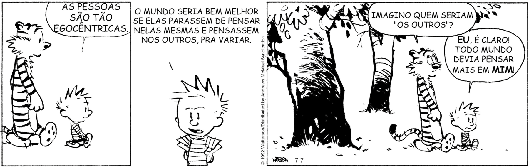 Tirinha. Composta por três quadros. Apresenta como personagens: Calvin, menino de cabelos arrepiados, de camiseta listrada em preto e branco, calça preta e sapatos claros. Um tigre com corpo listrado em preto e branco, com focinho pequeno. As cenas se passam em local aberto. Q1 – Haroldo caminhando para a direita e à frente dele, Calvin diz: AS PESSOAS SÃO TÃO EGOCÊNTRICAS. Q2 – Calvin visto da cintura para acima, com as mãos na cintura, cenho franzido e olhos bem abertos. Ele fala: O MUNDO SERIA BEM MELHOR SE ELAS PARASSEM DE PENSAR NELAS MESMAS E PENSASSEM NOS OUTROS, PRA VARIAR. Q3 – À esquerda, árvores e na parte superior, folhas. À direita, Haroldo, com os olhos bem arregalados, pergunta: IMAGINO QUEM SERIAM OS OUTROS? À direita, Calvin caminhando para frente, também com os olhos bem abertos, diz: EU, É CLARO! TODO MUNDO DEVIA PENSAR MAIS EM MIM!