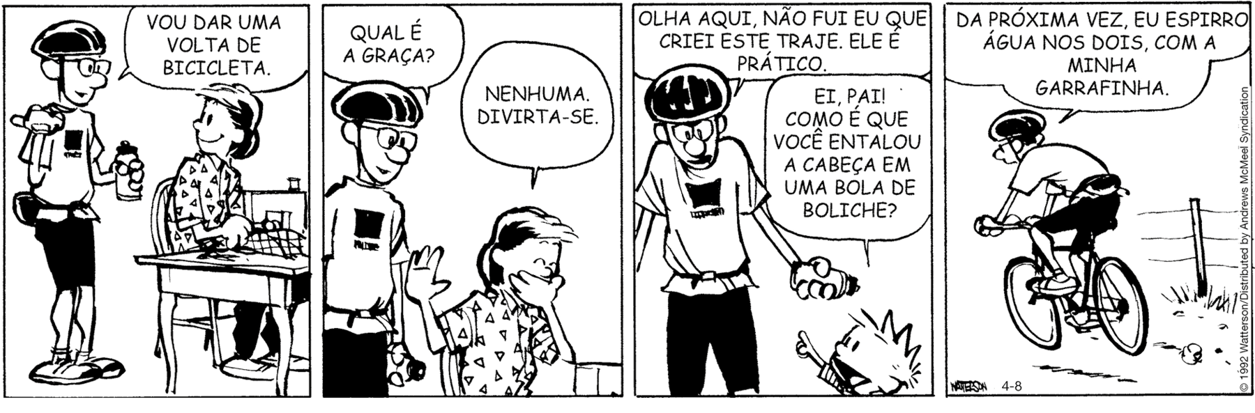 Tirinha em preto e branco. Tirinha composta por quatro quadros. Apresenta como personagens: Calvin, menino de cabelos arrepiados, de camiseta listrada na horizontal em branco e preto. Pai de Calvin, com um capacete sobre a cabeça, camiseta, bermuda e sapatos claros. Mãe de Calvin, cabelos escuros curtos, de camiseta de gola. As cenas se passam em casa e local externo. Q1 – O pai em pé, à esquerda, com o corpo para a direita, com a mão direita para frente, dedo polegar para trás e mão esquerda segurando garrafa. Ele diz: VOU DAR UMA VOLTA DE BICICLETA. A mãe de Calvin sentada de frente para uma mesa, com a cabeça para trás para o homem, sorrindo. Q2 – O pai de Calvin, visto da cintura para cima, pergunta para a mulher: QUAL É A GRAÇA? À direita, a mãe de Calvin, sentada, com a mão direita para cima e a esquerda sobre a boca, diz: NENHUMA. DIVIRTA-SE. Q3 – Calvin à direita, visto dos ombros para cima com o braço direito esticado para cima, pergunta para ele: EI, PAI! COMO É QUE VOCÊ ENTALOU A CABEÇA EM UMA BOLA DE BOLICHE? O pai de Calvin, visto dos joelhos para cima, corpo para frente, braços abertos, diz: OLHA AQUI, NÃO FUI EU QUE CRIEI ESTE TRAJE. ELE É PRÁTICO. Q4 – Pai de Calvin visto de costas, sobre uma bicicleta em local com vegetação e cercado à direita. Ele fala: DA PRÓXIMA VEZ, EU ESPIRRO ÁGUA NOS DOIS, COM A MINHA GARRAFINHA.