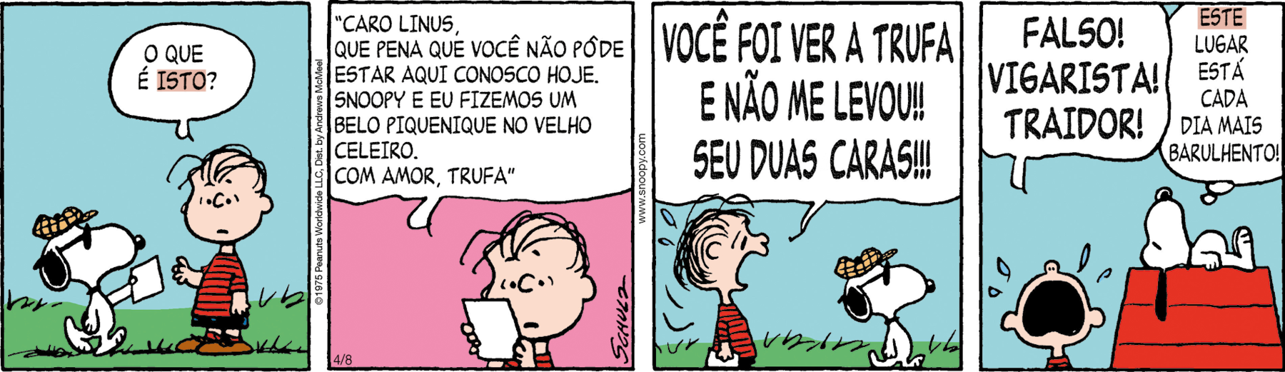 Tirinha. Tirinha composta por quatro quadros. Apresenta como personagens: Linus, menino de cabelos pretos finos, camiseta vermelha, listras na horizontal em preto, bermuda preta e sapatos em vermelho. Snoopy, cachorro de pelos branco, orelhas e focinho preto, com par de óculos escuros e boina bege sobre a cabeça. As cenas se passam em local aberto. Q1 – Snoopy caminhando para a direita, com uma folha branca na pata dianteira em direção a Linus. Este com a mão direita para frente, pergunta: O QUE É ISTO? Ao fundo, local com vegetação rasteira. A palavra ISTO está destacada. Q2 – Linus visto dos ombros para cima, segurando nas mãos, uma folha branca e lê: 'CARO LINUS, QUE PENA QUE VOCÊ NÃO PÔDE ESTAR AQUI CONOSCO HOJE. SNOOPY E EU FIZEMOS UM BELO PIQUENIQUE NO VELHO CELEIRO. COM AMOR, TRUFA'. Ao fundo, céu em rosa. Q3 – Linus à esquerda, com o corpo para a direita, segurando na mão a folha branca, boca aberta, olhos arregalados, duas gotas de suor, exclama: VOCÊ FOI VER A TRUFA E NÃO ME LEVOU!! SEU DUAS CARAS!!! À direita, Snoopy, caminhando para a direita, de costas para Linus. Q4 – À esquerda, Linus, visto do pescoço para cima, de boca aberta, com gotas de choro ao redor. Ele diz: FALSO! VIGARISTA! TRAIDOR! À direita, sobre o telhado de casinha de cachorro em vermelho, Snoopy deitado, com as orelhas para baixo. Ele pensa: ESTE LUGAR ESTÁ CADA DIA MAIS BARULHENTO! A palavra ESTE está destacada. Ao fundo, céu em azul-claro.