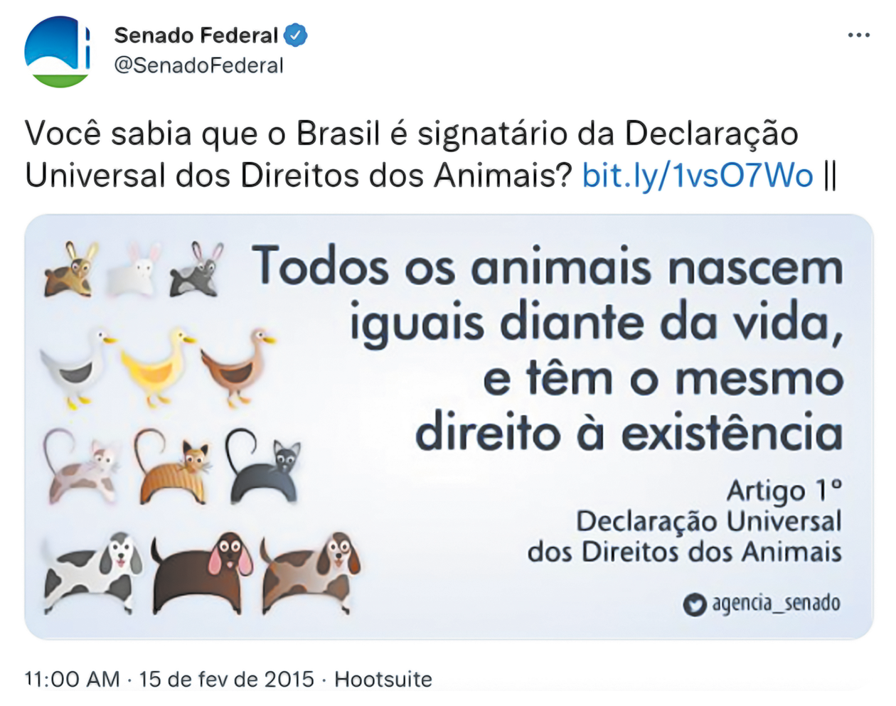 Captura de tela. Na parte superior, logotipo do Senado Federal @SenadoFederal. Texto: Você sabia que o Brasil é signatário da Declaração Universal dos Direitos dos Animais? bit.ly/1vsO7Wo || Na parte inferior, fotografia na horizontal. À esquerda, quatro fileiras com animais diferentes. De cima para baixo: coelhos, patos, gatos e cachorros de pelos de cores diferentes. Texto: Todos os animais nascem iguais diante da vida, e têm o mesmo direito à existência Artigo 1° Declaração Universal dos Direitos dos Animais Logotipo do Twitter – agencia_senado 11:00 AM – 15 de fev de 2015 – Hootsuite