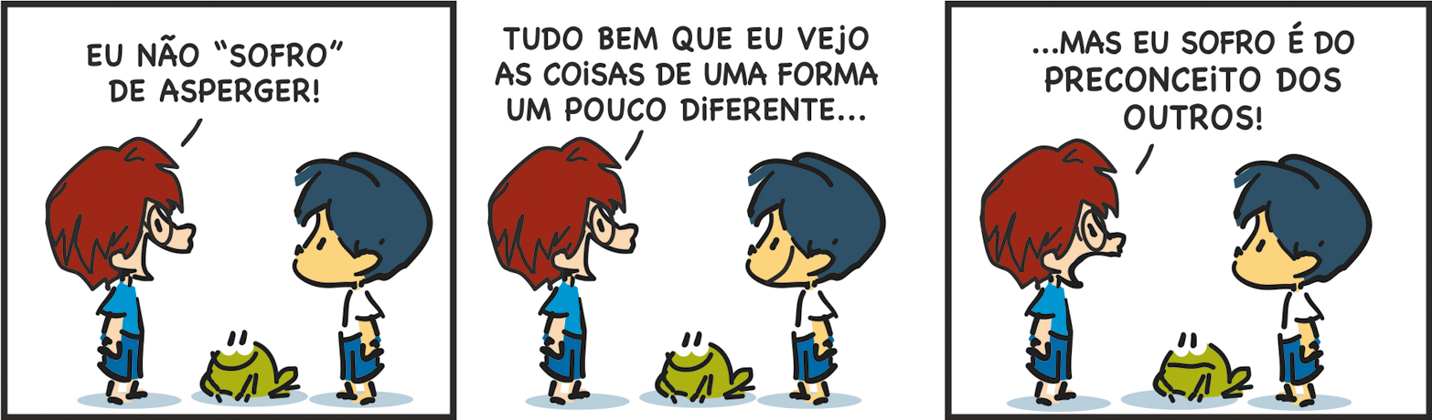 Tirinha. Tirinha composta por três quadros. Apresenta como personagens: menino de cabelos castanhos,  par de óculos de grau, camiseta em azul-claro e bermuda em azul. Armandinho, menino de cabelos e bermuda em azul, camiseta em branco. Sapinho de cor verde, com olhos e boca em preto. Q1 – À esquerda, o amigo de Armandinho com o corpo para a direita, diz: EU NÃO 'SOFRO' DE ASPERGER! Armandinho, à direita, com o corpo para a esquerda. Entre eles, o sapinho olhando para o amigo, sorrindo. Q2 – O amigo de Armandinho, continua: TUDO BEM QUE EU VEJO AS COISAS DE UMA FORMA UM POUCO DIFERENTE... Armandinho o observa sorrindo e ao centro, sapinho para a esquerda, sorrindo. Q3 – Armandinho à direita, de boca fechada e sapinho com a boca reta, olhando para o amigo, fala: ... MAS EU SOFRO É DO PRECONCEITO DOS OUTROS!