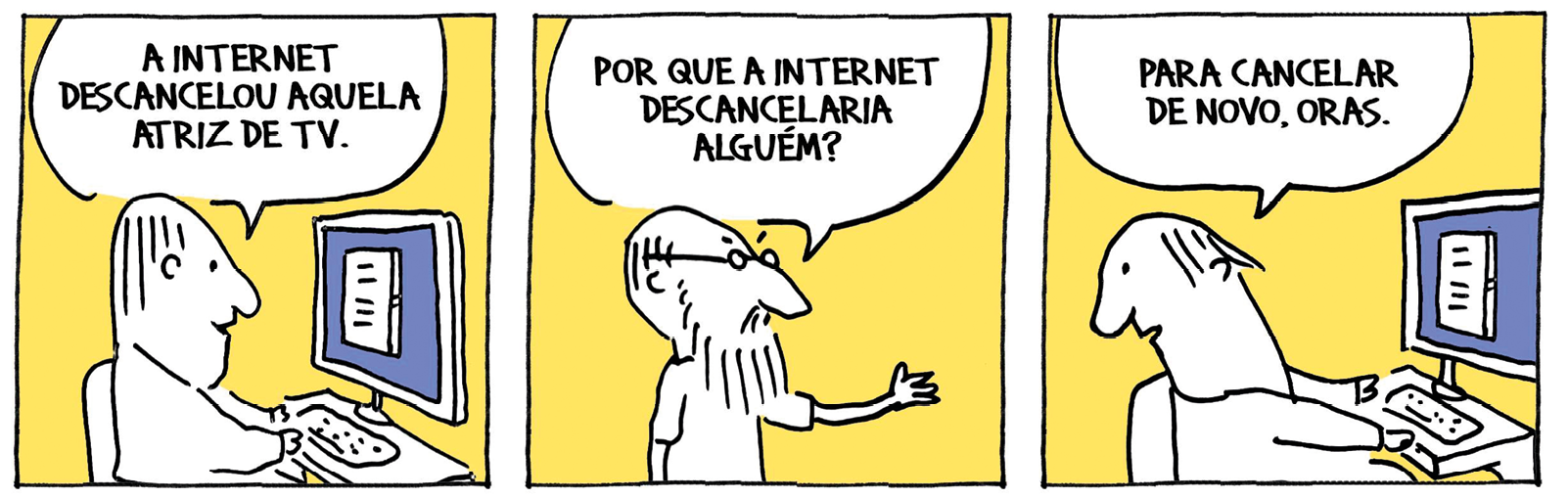 Tirinha. Tirinha composta por três quadros, em tons brancos e fundo em amarelo. Apresenta como personagens: um homem de cabelos curtos, blusa de mangas compridas. Um homem de cabelos lisos, barba e bigode, com par de óculos de grau e camiseta. Q1 – O homem de cabelos curtos, sem óculos, sentado de frente para um computador de tela azul com imagem de uma folha pautada. Ele diz: A INTERNET DESCANCELOU AQUELA ATRIZ DE TV. Q2 – O homem com par de óculos, com o braço esquerdo esticado para frente, à direita, fala: POR QUE A INTERNET DESCANCELARIA ALGUÉM? Q3 – O homem sentado de frente para o computador, com a cabeça para trás, diz: PARA CANCELAR DE NOVO, ORAS. DAHMER, André. Não há nada acontecendo. Folha de S. Paulo, 21 maio 2022.