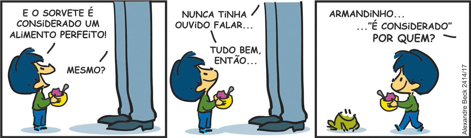 Tirinha. Tirinha composta por três quadros. Apresenta como personagens, Armandinho de cabelos e calça em azul, de blusa de mangas compridas em verde. Pai de Armandinho, visto da cintura para baixo, calça azul e sapatos em azul-escuro. Sapinho de cor verde, olhos e boca em preto. Q1 – Armandinho, em pé, com o corpo para a direita, segurando nas mãos uma tigela amarela com sorvete lilás dentro. Ele diz: E O SORVETE É CONSIDERADO UM ALIMENTO PERFEITO! O pai de Armandinho pergunta: MESMO? Q2 – Armandinho, ainda olhando para cima em direção ao pai, que diz: NUNCA TINHA OUVIDO FALAR...TUDO BEM, ENTÃO... Q3 – À esquerda, sapinho verde, com o corpo para a direita. De frente para ele, Armandinho caminhando para a esquerda, segurando o pote de sorvete nas mãos. Fora do quadrinho, o pai de Armandinho diz: ARMANDINHO... 'É CONSIDERADO' POR QUEM? BECK, Alexandre. Armandinho.