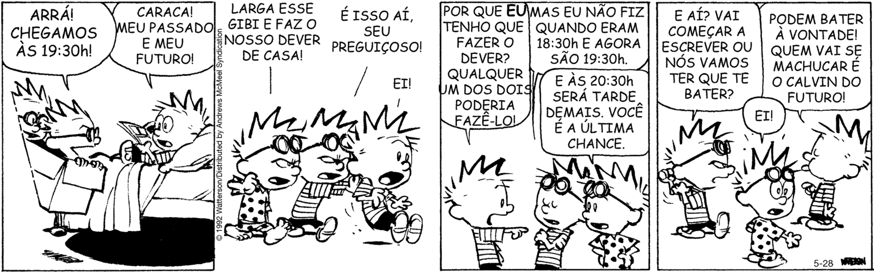 Tirinha. Tirinha composta por quatro quadros. Apresenta como personagens: Calvin do presente: menino de cabelos arrepiados, camiseta listrada em branco e preto, bermuda escura. Calvin do passado, de par de óculos na cabeça, camiseta listrada na horizontal em branco e preto. Calvin do futuro, de par de óculos na cabeça e de camiseta com bolinhas. Q1 – À esquerda, dentro de uma caixa, sobrevoando de frente, com Calvin do futuro e do passado, com o par de óculos de aviação no rosto. Um deles diz: ARRÁ! CHEGAMOS ÀS 19:30h! À direita, Calvin do presente, deitado sobre a cama, de boca e olhos bem abertos, com livro nas mãos, diz: CARACA! MEU PASSADO E MEU FUTURO! Q2 – As três versões de Calvin, da esquerda para a direita: Calvin do futuro, com os óculos sobre a cabeça, caminhando para a direita, diz: LARGA ESSE GIBI E FAZ O NOSSO DEVER DE CASA! Mais à direita, Calvin do passado, com os óculos sobre a cabeça, empurrando o Calvin do presente, diz: É ISSO AÍ, SEU PREGUIÇOSO! O Calvin do presente sendo empurrado com olhos e boca bem abertos, fala: EI! Q3 – À esquerda, Calvin do presente com o corpo para a direita, com o braço direito para frente, com os olhos e boca abertos, fala: POR QUE EU TENHO QUE FAZER O DEVER? QUALQUER UM DOS DOIS PODERIA FAZÊ-LO! À direita, Calvin do passado, de olhos fechados, braços cruzados, diz: MAS EU NÃO FIZ QUANDO ERAM 18:30h E AGORA SÃO 19:30h. À direita, Calvin do futuro, fala: E ÀS 20:30h SERÁ TARDE DEMAIS. VOCÊ É A ÚLTIMA CHANCE. Q4 – À esquerda, o Calvin do passado, com o corpo para a direita, pergunta: E AÍ? VAI COMEÇAR A ESCREVER OU NÓS VAMOS TER QUE TE BATER? À frente dele, Calvin do presente, com a língua para fora, fala: PODEM BATER A VONTADE! QUEM VAI SE MACHUCAR É O CALVIN DO FUTURO! À frente deles, Calvin do futuro com os olhos e boca bem abertos, diz: EI!