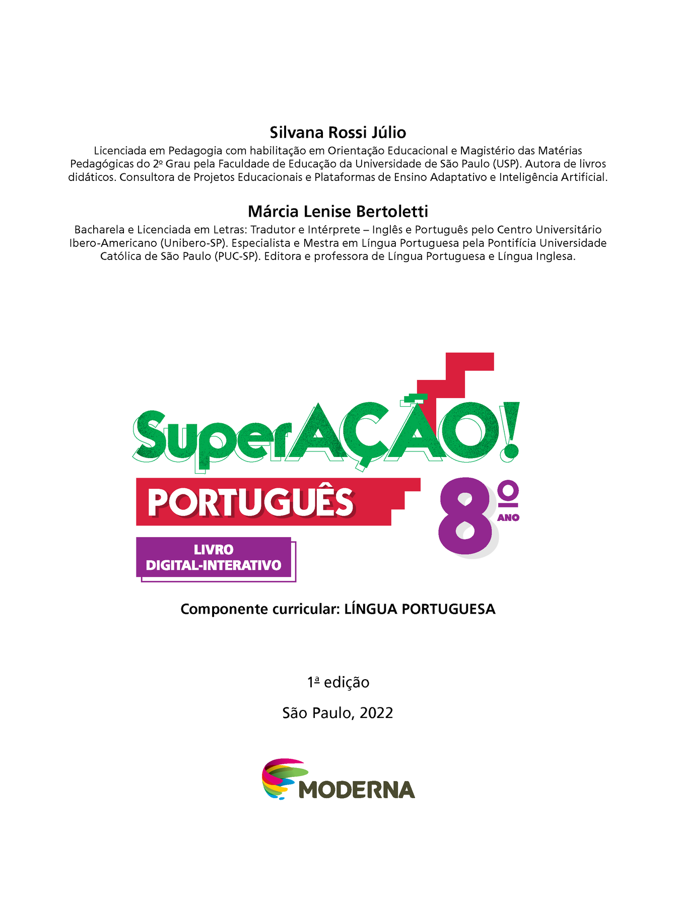 Frontispício. Na parte superior, informações sobre autoras: Silvana Rossi Júlio Licenciada em Pedagogia com habilitação em Orientação Educacional e Magistério das Matérias Pedagógicas do 22 Grau pela Faculdade de Educação da Universidade de São Paulo (USP). Autora de livros didáticos. Consultora de Projetos Educacionais e Plataformas de Ensino Adaptativo e Inteligência Artificial. Márcia Lenise Bertoletti Bacharela e Licenciada em Letras: Tradutor e Intérprete — Inglês e Português pelo Centro Universitário Ibero-Americano (Unibero-SP). Especialista e Mestra em Língua Portuguesa pela Pontifícia Universidade Católica de São Paulo (PUC-SP). Editora e professora de Língua Portuguesa e Língua Inglesa. Abaixo, grafismo SUPERAÇÃO  PORTUGUÊS 8º ANO MANUAL DIGITAL-INTERATIVO DO PROFESSOR LIVRO DIGITAL-INTERATIVO Componente curricular: LÍNGUA PORTUGUESA 1ª edição São Paulo, 2022 Logotipo da editora MODERNA