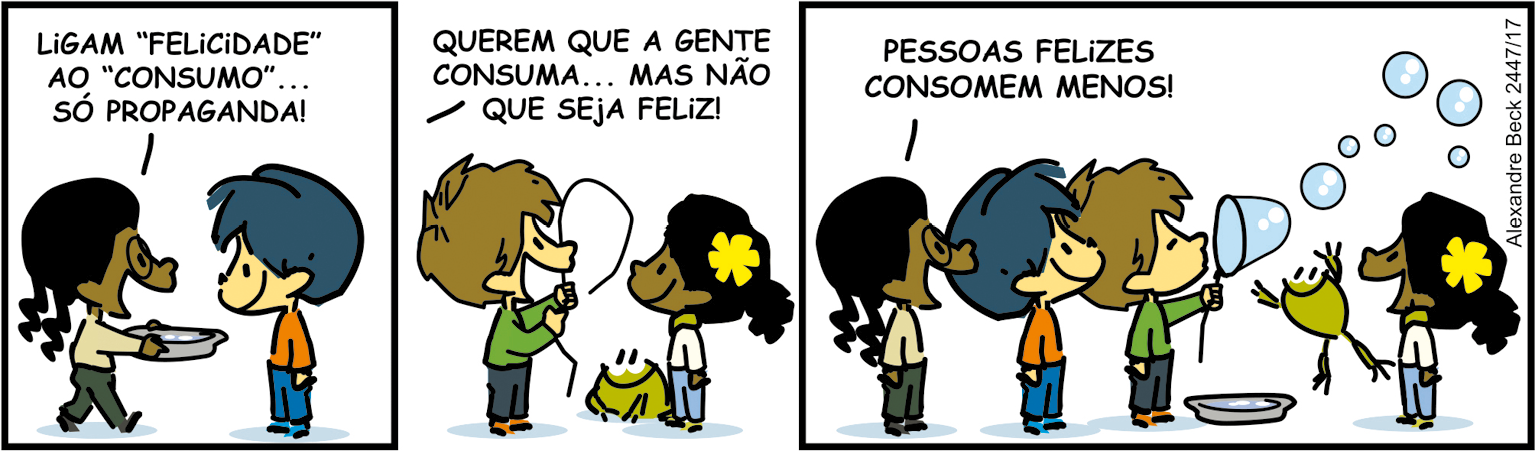 Tirinha. Composta por três quadros. Apresenta como personagens: Armandinho, menino de cabelos e calça em azul, de blusa em laranja. Um sapinho de cor verde, olhos e bocas em preto. Amigo de Armandinho, de cabelos castanhos, de blusa de mangas compridas em verde, calça em cinza. Uma menina de cabelos com duas tranças, par de óculos de grau, cabelos pretos, de blusa em bege e calça cinza. Outra menina de cabelos pretos, com presilha em flor de pétalas em amarelo, blusa branca e calça azul. Q1 – À esquerda, amiga de Armandinho de cabelos pretos e tranças, diz: LIGAM 'FELICIDADE' AO 'CONSUMO'... SÓ PROPAGANDA! Ela segura nas mãos um prato de cor cinza e de frente para ela, Armandinho com o corpo para a esquerda. Q2 – A menina de tranças, diz: QUEREM QUE A GENTE CONSUMA... MAS NÃO QUE SEJA FELIZ! À esquerda, o amigo de Armandinho, de cabelos castanhos, com arame fino com o formato em arco na parte superior. À direita, a amiga de presilha amarela. Entre os dois está o sapinho. Q3 – À esquerda, a menina de tranças, Armandinho e o amigo de cabelos castanhos. Este está com o arame fazendo uma bolhas de sabão em azul-claro. A menina de tranças diz: PESSOAS FELIZES CONSOMEM MENOS! À direita, sapinho com o corpo para cima, patas dianteiras para cima, saltando para pegar as bolhas de sabão e a menina de presilha amarela, com o corpo para a esquerda.