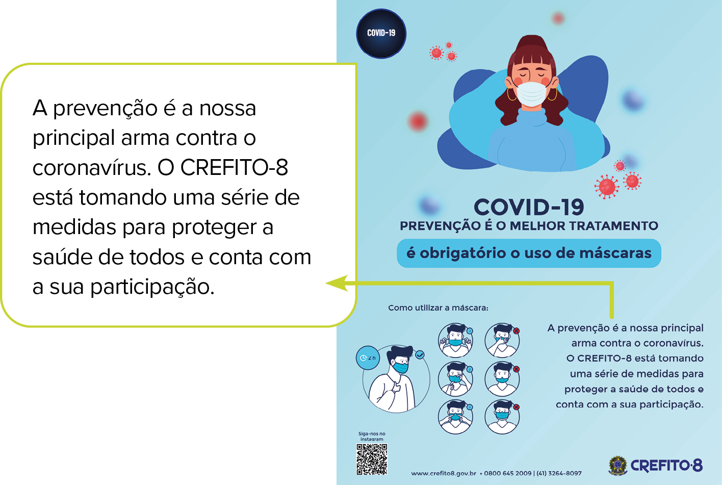 Cartaz. Cartaz, na vertical, com fundo em azul-claro. Na parte superior, à esquerda, círculo em preto com texto branco: COVID-19. Ao centro, menina vista dos ombros para cima, de cabelos castanhos com franja em castanho, olhos fechados, de máscara tampando nariz e boca e blusa de mangas compridas em azul. Ao redor, vírus circulares em vermelho. Abaixo, texto: COVID-19 prevenção é o melhor tratamento é obrigatório o uso de máscaras. Como utilizar a máscara: A prevenção é a nossa principal arma contra o coronavírus. O CREFITO-8 está tornando uma série de medidas para proteger a saúde de todos e conta com a sua participação. À esquerda, ilustração: Cabeça de um homem de cabelos escuros, blusa clara, com máscara sobre nariz e boca. À esquerda, relógio marcando em 2h. Homem de frente tirando máscara com as mãos. Homem com a mão direita sobre a máscara. Homem com a mão esquerda arrumando a máscara para cima. Homem com máscara tapando apenas a boca. Homem com dedo indicador sobre a parte do nariz, com a máscara. Homem com a máscara perto dos olhos. Na parte inferior, logotipos.