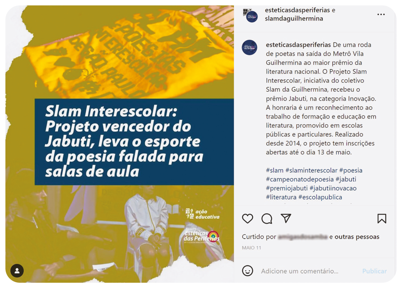 Publicação em rede social.  Postagem à esquerda. Fundo com pessoas abaixo, visto parcialmente e acima, tecido claro com texto em preto, visto pela metade. Ao centro, texto: Slam Interescolar: Projeto vencedor do Jabuti, leva o esporte da poesia falada para salas de aula. À direita, texto da publicação: esteticasdasperiferias: De uma roda de poetas na saída do Metrô Vila Guilhermina ao maior prêmio da literatura nacional. O Projeto Slam interescolar, iniciativa do coletivo Slam da Guilhermina, recebeu o prêmio Jabuti, na categoria Inovação. A honraria é um reconhecimento ao trabalho de formação e educação em literatura, promovido em escolas públicas e particulares. Realizado desde 2014, o projeto tem inscrições abertas até o dia 13 de maio. #slam #slaminterescolar #poesia #campeonatodepoesia #jabuti #premiojabuti #jabutiinovacao #literatura #escolapublica Na parte inferior, texto curtida por (nome ilegível) e outras pessoas.