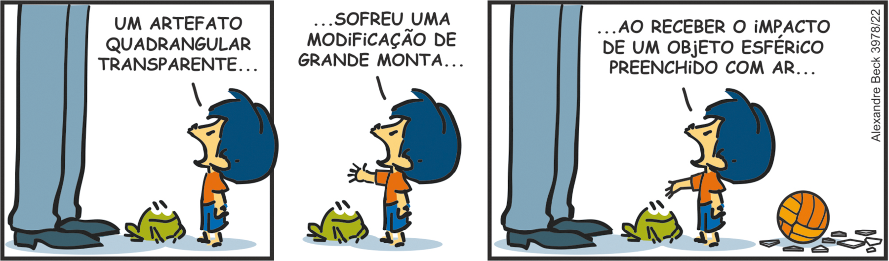 Tirinha. Tirinha composta por três quadros. Apresenta como personagens: Armandinho, menino de cabelos e bermuda em azul, camiseta laranja. Pai de Armandinho, visto da cintura para baixo, de calça em azul e sapatos em azul-escuro. Sapinho de cor verde, de olhos e boca em preto. Q1 – À esquerda, pai de Armandinho com o corpo para a direita. Ao centro, o sapinho olhando para a direita, em direção a Armandinho. À direita, Armandinho olhando para o pai, diz: UM ARTEFATO QUADRANGULAR TRANSPARENTE... Q2 – Armandinho com a mão para a esquerda e, perto dele, o sapinho ainda o observando. O menino fala: ...SOFREU UMA MODIFICAÇÃO DE GRANDE MONTA... Q3 – Armandinho com o corpo para a esquerda, ainda com o braço esticado para a esquerda, onde estão o sapinho ao centro e o pai à esquerda. Armandinho, diz: ...AO RECEBER O IMPACTO DE UM OBJETO ESFÉRICO PREENCHIDO COM AR... Atrás, à direita, uma bola laranja de vôlei e, perto dela, pedaços de vidro espalhados.