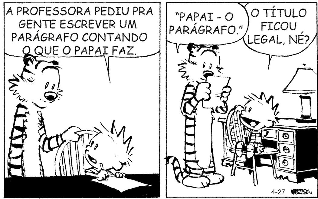 Tirinha em preto e branco. Tirinha composta por quatro quadros. Apresenta como personagens: Calvin, menino pequeno de cabelos arrepiados, de camiseta com listras em preto e branco na horizontal, bermuda preta e par de tênis. Haroldo, tigre listrado em branco e preto, com focinho pequeno preto. As cenas se passam em local com uma escrivaninha e um abajur à direita dela e uma cadeira à frente. Q1 – Haroldo, à esquerda, visto da cintura para cima, de frente para a escrivaninha, com a pata esquerda sobre a cadeira. Nela, Calvin sentado, escrevendo algo sobre uma folha na mesa. Ele olha para Haroldo, à esquerda e diz: A PROFESSORA PEDIU PRA GENTE ESCREVER UM PARÁGRADO CONTANDO O QUE O PAPAI FAZ. Q2 – À esquerda, Haroldo visto em pé, segurando nas patas a folha, lê: PAPAI - O PARÁGRAFO. À direita, Calvin sentado em cadeira, onde vê-se a escrivaninha inteira e abajur. Ele olha para Haroldo e fala: O TÍTULO FICOU LEGAL, NÉ? Q3 – À esquerda, Haroldo visto da cintura para cima, ainda com a folha nas patas, continua lendo: O QUE O MEU PAI FAZ? NA MAIOR PARTE DO TEMPO, ME ENCHE O SACO. FIM À direita, Calvin, com o cotovelo sobre a mesa, mão na bochecha, olhando para Haroldo. Q4 – À esquerda, Haroldo visto da cintura para cima, com o corpo para a direita, segurando na pata direita a folha, e entregando para Calvin. Haroldo, diz: PODE SER QUE VOCÊ GANHE UM PONTO PELO PODER DE SÍNTESE. Calvin, pegando a folha, olha para Haroldo com o cenho franzido, e pergunta: O QUE MAIS EU POSSO DIZER?Tirinha em preto e branco. Tirinha composta por dois quadros. Apresenta como personagens: Calvin, menino pequeno de cabelos arrepiados, de camiseta com listras em preto e branco na horizontal, bermuda preta e par de tênis. Haroldo, tigre listrado em branco e preto, com focinho pequeno preto. As cenas se passam em local com uma escrivaninha e um abajur à direita dela e uma cadeira à frente. Haroldo, à esquerda, visto da cintura para cima, de frente para a escrivaninha, com a pata esquerda sobre a cadeira. Nela, Calvin sentado, escrevendo algo sobre uma folha na mesa. Ele olha para Haroldo, à esquerda e diz: A PROFESSORA PEDIU PRA GENTE ESCREVER UM PARÁGRADO CONTANDO O QUE O PAPAI FAZ.