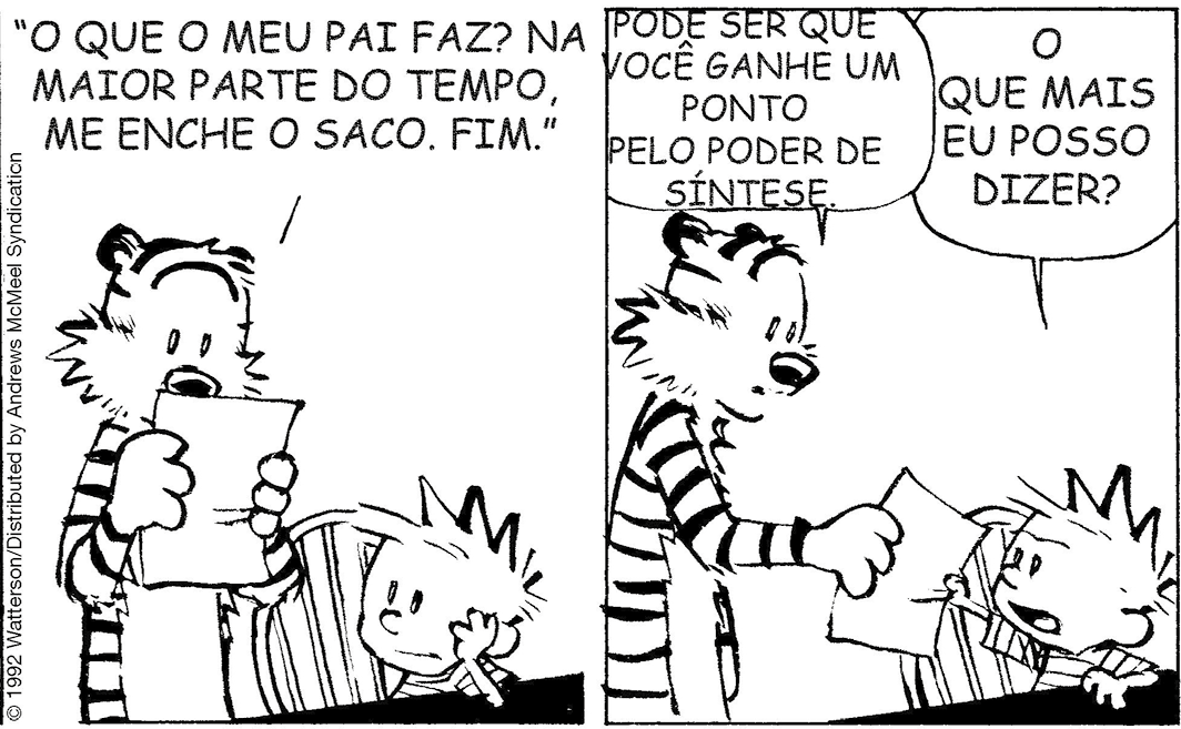 Tirinha em preto e branco. Tirinha composta por dois quadros. Apresenta como personagens: Calvin e Haroldo. Haroldo, à esquerda, visto da cintura para cima, de frente para a escrivaninha, com a pata esquerda sobre a cadeira. Nela, Calvin sentado, escrevendo algo sobre uma folha na mesa. Ele olha para Haroldo, à esquerda e diz: A PROFESSORA PEDIU PRA GENTE ESCREVER UM PARÁGRADO CONTANDO O QUE O PAPAI FAZ. Q2 – À esquerda, Haroldo visto em pé, segurando nas patas a folha, lê: PAPAI - O PARÁGRAFO. À direita, Calvin sentado em cadeira, onde vê-se a escrivaninha inteira e abajur. Ele olha para Haroldo e fala: O TÍTULO FICOU LEGAL, NÉ? Q3 – À esquerda, Haroldo visto da cintura para cima, ainda com a folha nas patas, continua lendo: O QUE O MEU PAI FAZ? NA MAIOR PARTE DO TEMPO, ME ENCHE O SACO. FIM À direita, Calvin, com o cotovelo sobre a mesa, mão na bochecha, olhando para Haroldo. Q4 – À esquerda, Haroldo visto da cintura para cima, com o corpo para a direita, segurando na pata direita a folha, e entregando para Calvin. Haroldo, diz: PODE SER QUE VOCÊ GANHE UM PONTO PELO PODER DE SÍNTESE. Calvin, pegando a folha, olha para Haroldo com o cenho franzido, e pergunta: O QUE MAIS EU POSSO DIZER?