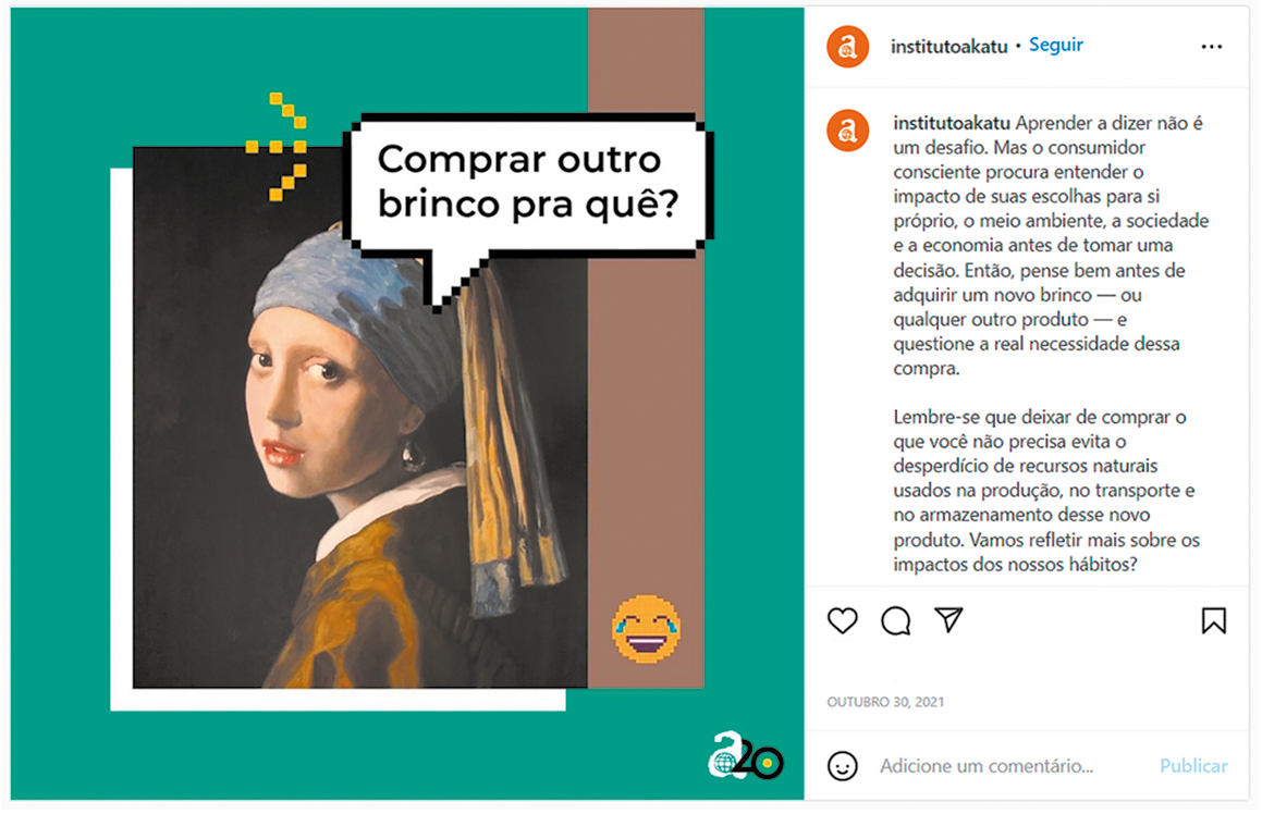 Publicação em rede social. À esquerda, pintura digitalizada de uma mulher vista dos ombros para cima e corpo para a esquerda. Ela usa roupa de mangas compridas em marrom e por dentro, camisa de gola em branco. Ela olha para frente, com um par de brincos de pérola em bege-claro. Sobre a cabeça, um lenço em azul e na ponta, em amarelo. Perto dela, um balão de fala com texto: COMPRAR OUTRO BRINCO PRA QUÊ? Na parte inferior, à direita, um emoji de cabeça amarela, chorando de rir. 
À direita, texto da publicação: institutoakatu: Aprender a dizer não é um desafio. Mas o consumidor consciente procura entender o impacto de suas escolhas para si próprio, o meio ambiente, a sociedade e a economia antes de tomar uma decisão. Então, pense bem antes de adquirir um novo brinco – ou qualquer outro produto – e questione a real necessidade dessa compra.
Lembre-se que deixar de comprar o que você não precisa evita o desperdício de recursos naturais usados na produção, no transporte e no armazenamento desse novo produto. Vamos refletir mais sobre os impactos dos nossos hábitos.
Na parte inferior, ícones para curtir, comentar e compartilhar. Na ponta da direita, salvar.