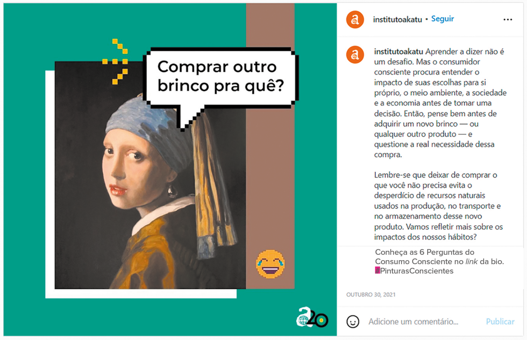 Publicação em rede social. À esquerda, pintura digitalizada de uma mulher vista dos ombros para cima e corpo para a esquerda. Ela usa roupa de mangas compridas em marrom e por dentro, camisa de gola em branco. Ela olha para frente, com um par de brincos de pérola em bege-claro. Sobre a cabeça, um lenço em azul e na ponta, em amarelo. Perto dela, um balão de fala com texto: COMPRAR OUTRO BRINCO PRA QUÊ? Na parte inferior, à direita, um emoji de cabeça amarela, chorando de rir. 
À direita, texto da publicação: institutoakatu: Aprender a dizer não é um desafio. Mas o consumidor consciente procura entender o impacto de suas escolhas para si próprio, o meio ambiente, a sociedade e a economia antes de tomar uma decisão. Então, pense bem antes de adquirir um novo brinco – ou qualquer outro produto – e questione a real necessidade dessa compra.
Lembre-se que deixar de comprar o que você não precisa evita o desperdício de recursos naturais usados na produção, no transporte e no armazenamento desse novo produto. Vamos refletir mais sobre os impactos dos nossos hábitos.
Na parte inferior, ícones para curtir, comentar e compartilhar. Na ponta da direita, salvar.