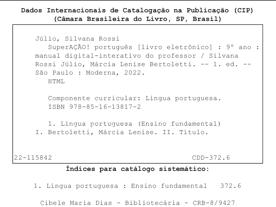 Ficha Catalográfica. Dados Internacionais de Catalogação na Publicação (CIP) (Câmara Brasileira do Livro, SP, Brasil) Julio, Silvana Rossi Superação! português [livro eletrônico] : 9° ano : manual digital-interativo do professor / Silvana Rossi Julio, Marcia Lenise Bertoletti. -- 1. ed. --Sâo Paulo : Moderna, 2022. HTML Componente curricular: Língua portuguesa. ISBN 978-85-16-13817-2 1. Língua portuguesa (Ensino fundamental) I. Bertoletti, Marcia Lenise. II. Título. 22-115842 CDD-372.6 Índices para catálogo sistemático: 1. Língua portuguesa : Ensino fundamental 372.6 Cibele Maria Dias - Bibliotecária - CRB-8/9427