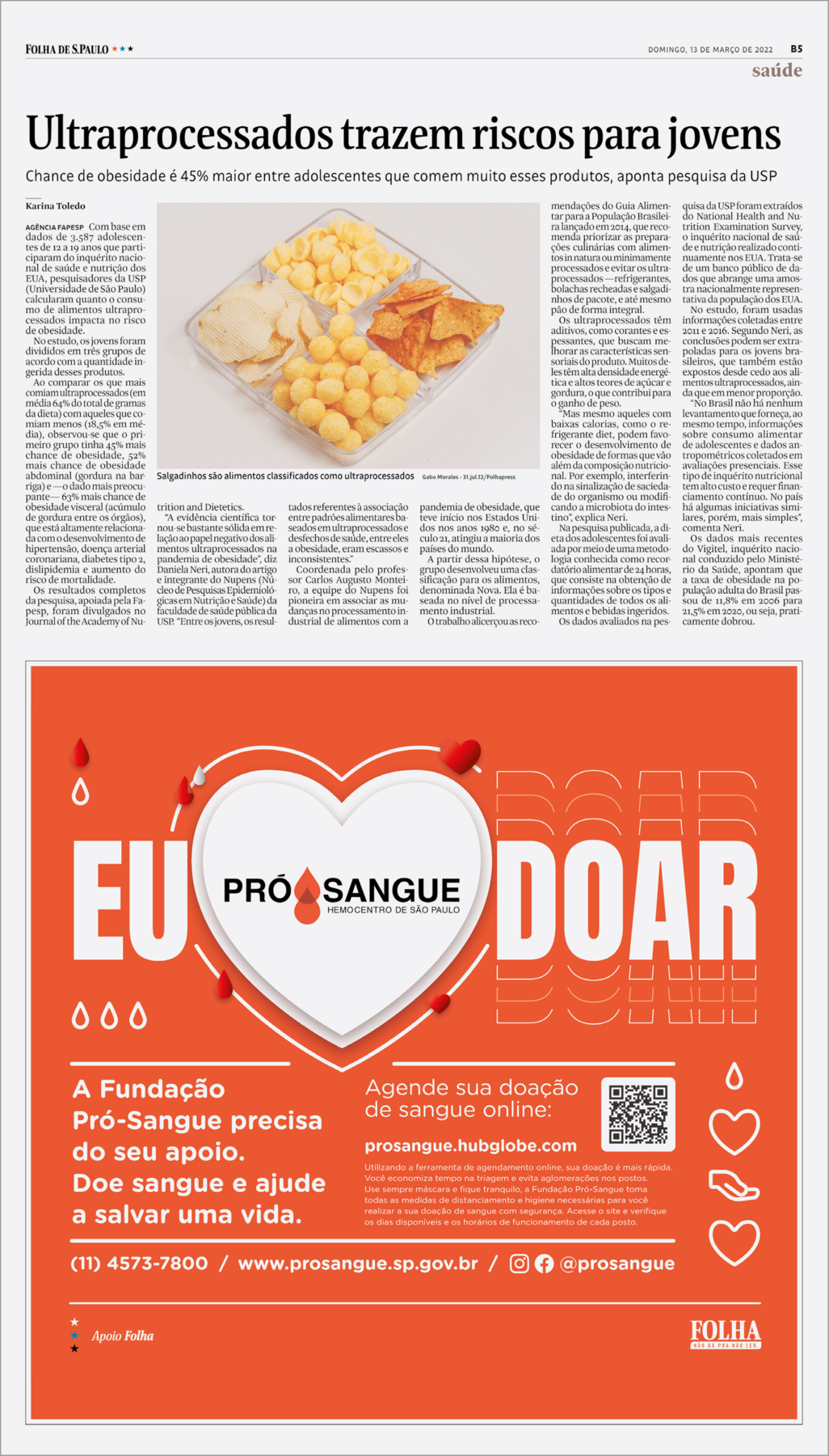 Reprodução de página de jornal impresso. Na parte superior, à esquerda, texto: Folha de S.Paulo. Na ponta da direita, texto: saúde. Mais abaixo, título: Ultraprocessados trazem riscos para jovens. Chance de obesidade é 45% maior entre adolescentes que comem muito esses produtos, aponta pesquisa da USP. Ao centro, uma imagem com um prato transparente com quatro partes separadas e salgadinhos de cor amarela, de formatos diferentes, uns circulares e outros compridos. Ao redor, texto longo, divididos em colunas. Na parte inferior da página, fundo em vermelho e ao centro, texto em branco: Eu, coração doar. Dentro do coração, texto: PRÓ SANGUE HEMOCENTRO DE SÃO PAULO. Ao centro e ao redor, gotas de sangue. Texto: A Fundação Pró-Sangue precisa do seu apoio. Doe sangue e ajude a salvar uma vida. Agende sua doação de sangue online: prosangue.hubglobe.com Utilizando a ferramenta de agendamento online, sua doação é mais rápida. Você economiza tempo na triagem e evita aglomerações nos postos. Use sempre máscara e fique tranquilo, a Fundação Pró-Sangue toma todas as medidas de distanciamento e higiene necessárias para você realizar a sua doação de sangue com segurança. Acesse o site e verifique os dias disponíveis e os horários de funcionamento de cada posto. Na parte da direita, um QRCODE em preto. Mais à direita, ícones em branco de gota, coração, palma da mão para cima e outro coração. (11) 4573-7800/ HYPERLINK http://www.prosangue.sp.gov.br/www.prosangue.sp.gov.br/ logotipo de redes sociais: Instagram e facebook @prosangue. Na parte inferior, à direita, logotipo da Folha de S.Paulo.