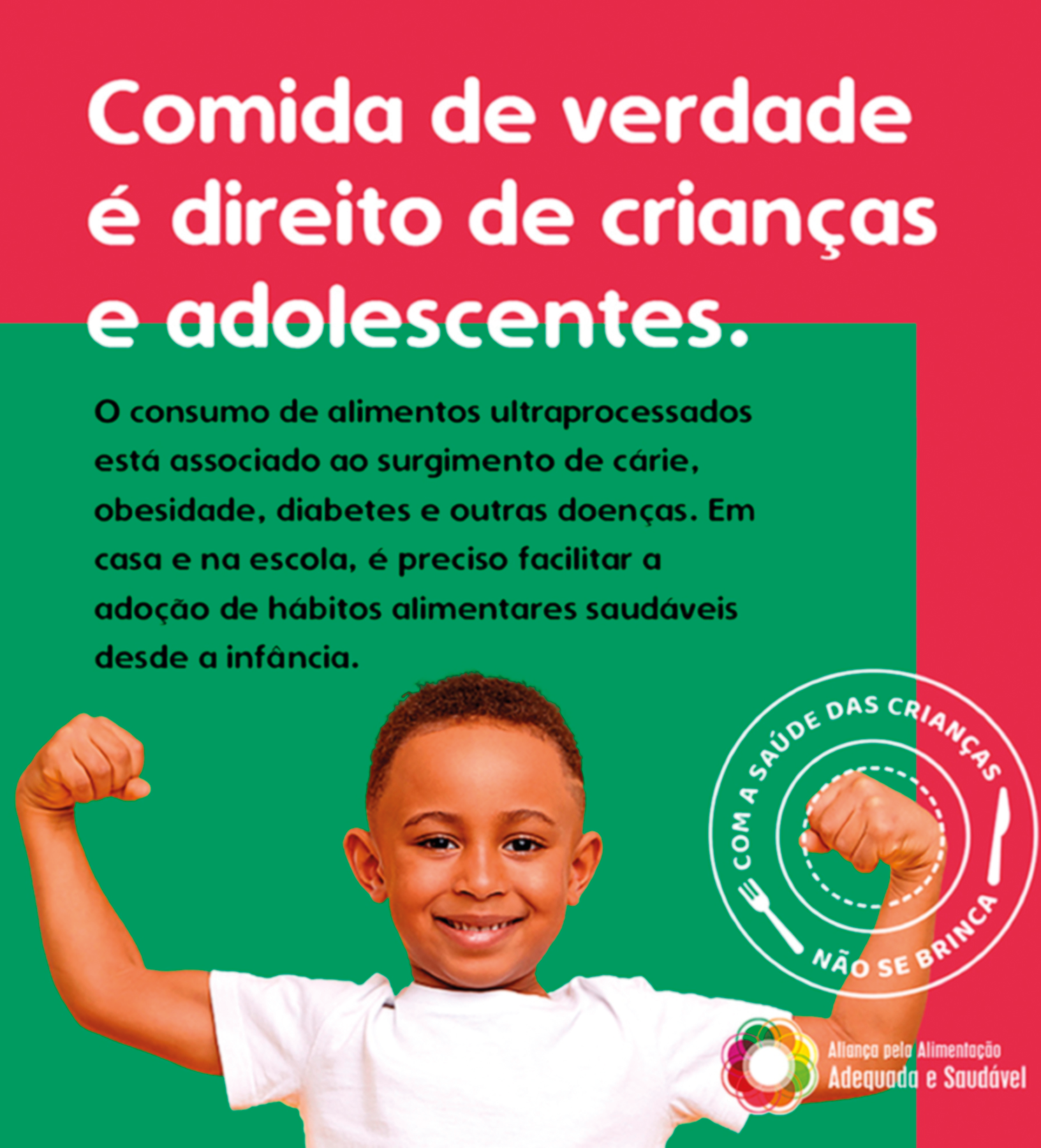 Cartaz. Cartaz na vertical. Na ponta inferior, um menino visto dos ombros para cima, de cabelos crespos escuros, de camiseta branca. Ele olha para frente, sorrindo e com os braços para cima, de punhos fechados. Na parte superior, em fundo em verde e rosa-escuro e texto: Comida de verdade é direito de crianças e adolescentes. O consumo de alimentos ultraprocessados está associado ao surgimento de cárie, obesidade, diabetes e outras doenças. Em casa e na escola, é preciso facilitar a adoção de hábitos alimentares saudáveis desde a infância. Na parte inferior, à direita, um carimbo redondo em branco e texto: COM A SAÚDE DAS CRIANÇAS NÃO SE BRINCA. Ilustração no carimbo de um garfo e uma faca em branco. Mais abaixo, logotipo colorido.