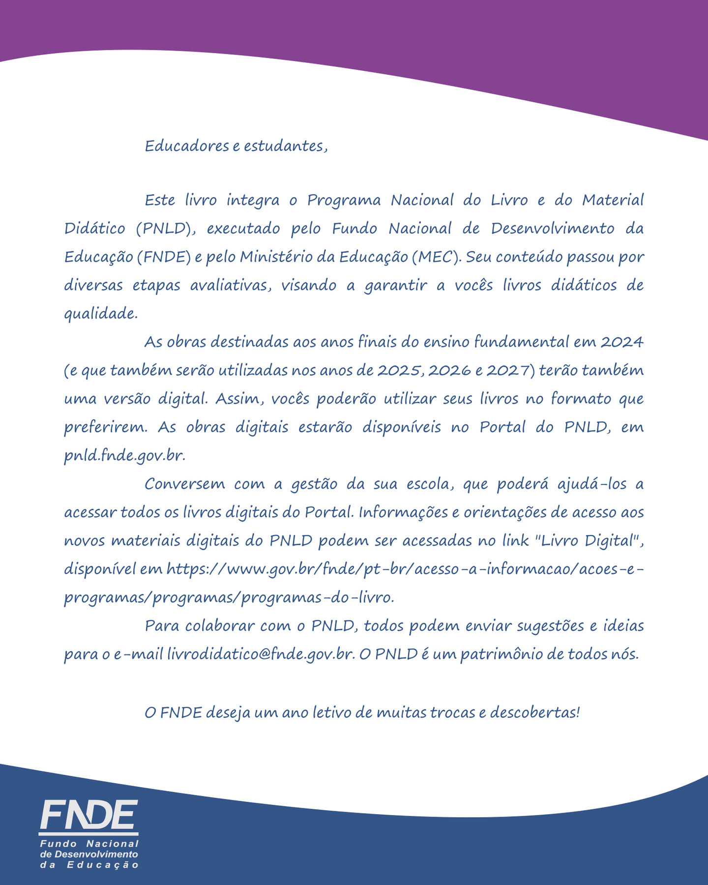 Educadores e estudantes, Este livro integra o Programa Nacional do Livro e do Material Didático (PNLD), executado pelo Fundo Nacional de Desenvolvimento da Educação (FNDE) e pelo Ministério da Educação (MEC). Seu conteúdo passou por diversas etapas avaliativas, visando a garantir a vocês livros didáticos de qualidade. As obras destinadas aos anos finais do ensino fundamental em 2024 (e que também serão utilizadas nos anos de 2025, 2026 e 2027) terão também uma versão digital. Assim, vocês poderão utilizar seus livros no formato que preferirem. As obras digitais estarão disponíveis no Portal do PNLD, em pnld.fnde.gov.br. Conversem com a gestão da sua escola, que poderá ajudá-los a acessar todos os livros digitais do Portal. Informações e orientações de acesso aos novos materiais digitais do PNLD podem ser acessadas no link &quot;Livro Digital&quot;, disponível em https://www.gov.br/fnde/pt-br/acesso-a-informacao/acoes-e-programas/programas/programas-do-livro. Para colaborar com o PNLD, todos podem enviar sugestões e ideias para o e-mail livrodidatico@fnde.gov.br. O PNLD é um patrimônio de todos nós. O FNDE deseja um ano letivo de muitas trocas e descobertas! FNDE Fundo Nacional de Desenvolvimento da Educação