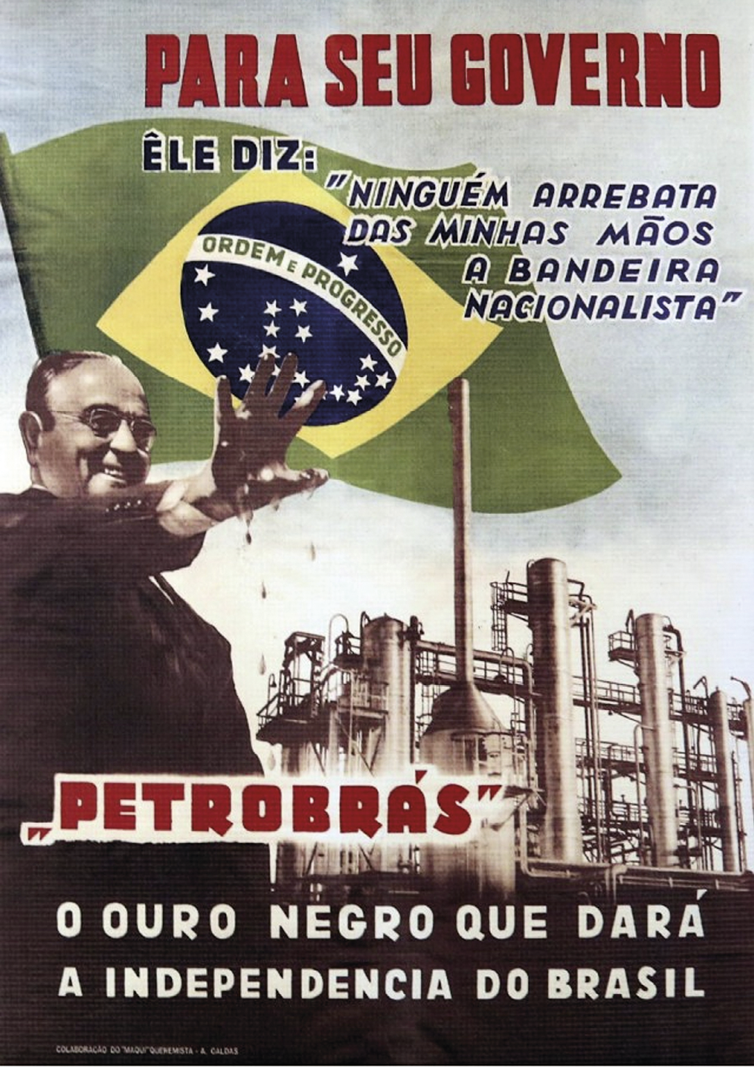 Cartaz. Na parte superior, a inscrição: PARA SEU GOVERNO ÊLE DIZ: “NINGUÉM ARREBATA DAS MINHAS MÃOS A BANDEIRA NACIONALISTA”. Abaixo, à esquerda, fotografia de Getúlio Vargas com uma das mãos erguidas para frente, suja de petróleo. No centro, uma indústria e a bandeira do Brasil ao fundo. Na parte inferior do cartaz, a inscrição: PETROBRÁS. O OURO NEGRO QUE DARÁ A INDEPENDÊNCIA DO BRASIL.